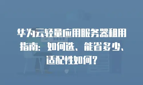 华为云轻量应用服务器租用指南：如何选、能省多少、适配性如何？
