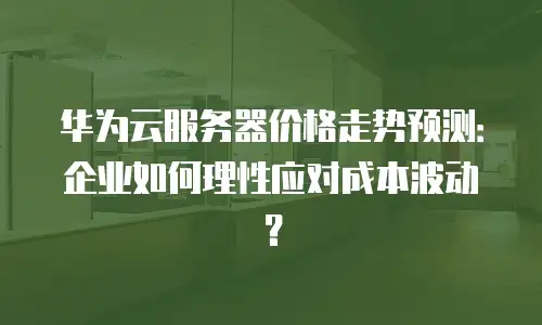 华为云服务器价格走势预测：企业如何理性应对成本波动？