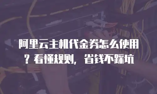 阿里云主机代金券怎么使用？看懂规则，省钱不踩坑