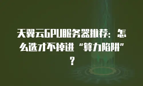 天翼云GPU服务器推荐：怎么选才不掉进“算力陷阱”？