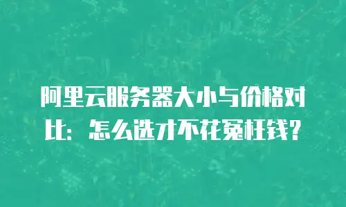 阿里云服务器大小与价格对比：怎么选才不花冤枉钱？