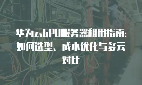 华为云GPU服务器租用指南：如何选型、成本优化与多云对比