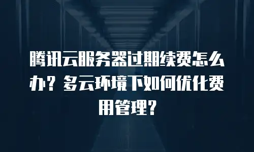 腾讯云服务器过期续费怎么办？多云环境下如何优化费用管理？