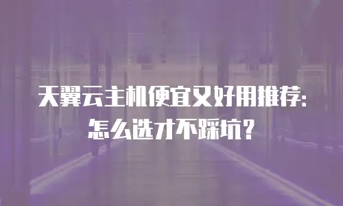 天翼云主机便宜又好用推荐：怎么选才不踩坑？