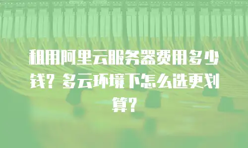 租用阿里云服务器费用多少钱？多云环境下怎么选更划算？