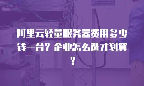阿里云轻量服务器费用多少钱一台？企业怎么选才划算？
