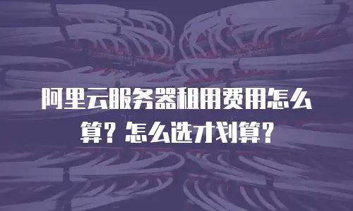 阿里云服务器租用费用怎么算？怎么选才划算？