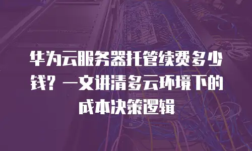 华为云服务器托管续费多少钱？一文讲清多云环境下的成本决策逻辑