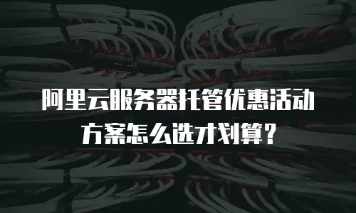阿里云服务器托管优惠活动方案怎么选才划算？