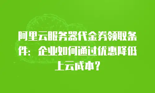 阿里云服务器代金券领取条件：企业如何通过优惠降低上云成本？