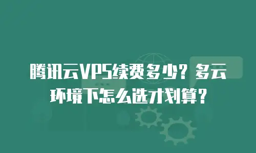 腾讯云VPS续费多少？多云环境下怎么选才划算？