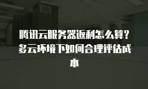 腾讯云服务器返利怎么算？多云环境下如何合理评估成本