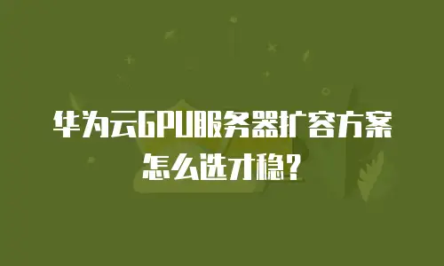华为云GPU服务器扩容方案怎么选才稳？