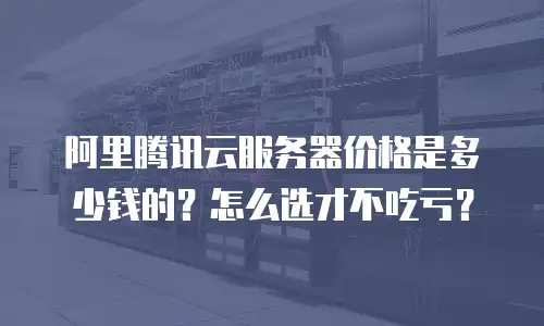 阿里腾讯云服务器价格是多少钱的？怎么选才不吃亏？