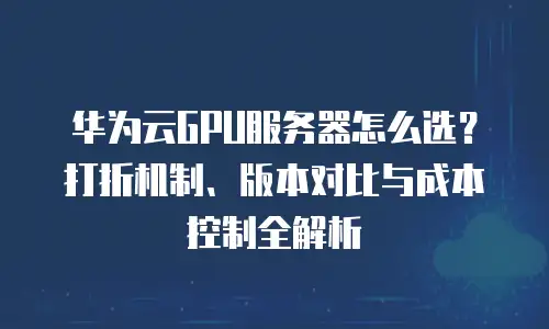 华为云GPU服务器怎么选？打折机制、版本对比与成本控制全解析