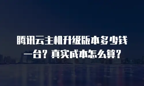 腾讯云主机升级版本多少钱一台？真实成本怎么算？