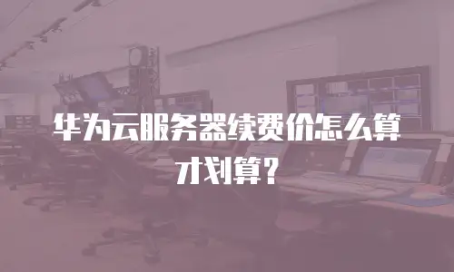 华为云服务器续费价怎么算才划算？