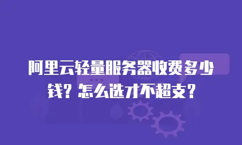 阿里云轻量服务器收费多少钱？怎么选才不超支？