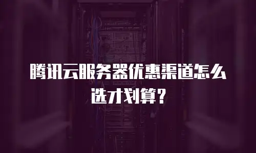 腾讯云服务器优惠渠道怎么选才划算？