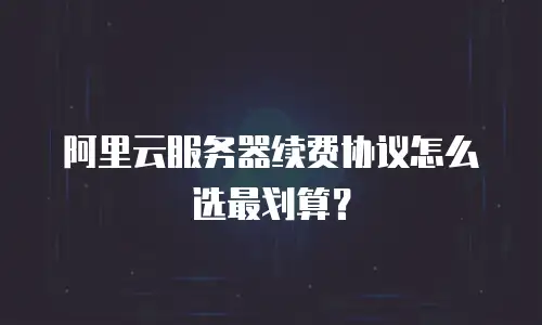 阿里云服务器续费协议怎么选最划算？