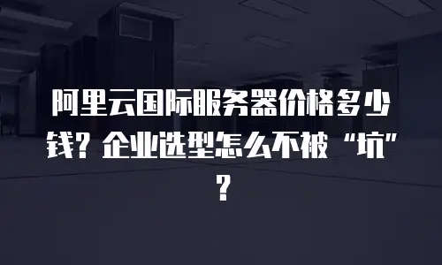 阿里云国际服务器价格多少钱？企业选型怎么不被“坑”？