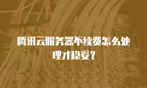 腾讯云服务器不续费怎么处理才稳妥？