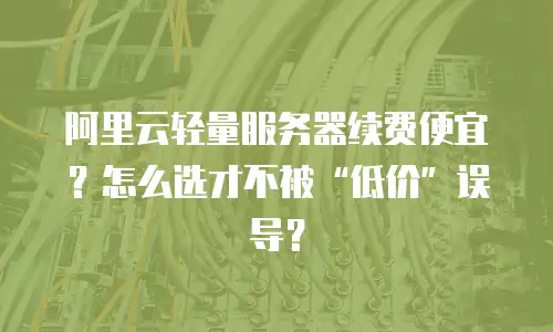 阿里云轻量服务器续费便宜？怎么选才不被&ldquo;低价&rdquo;误导？