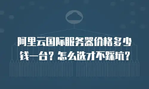 阿里云国际服务器价格多少钱一台？怎么选才不踩坑？