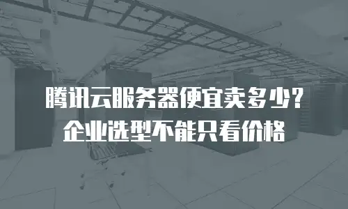 腾讯云服务器便宜卖多少？企业选型不能只看价格