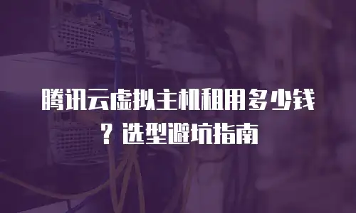 腾讯云虚拟主机租用多少钱？选型避坑指南