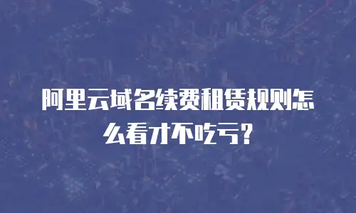阿里云域名续费租赁规则怎么看才不吃亏？