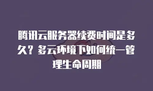 腾讯云服务器续费时间是多久？多云环境下如何统一管理生命周期