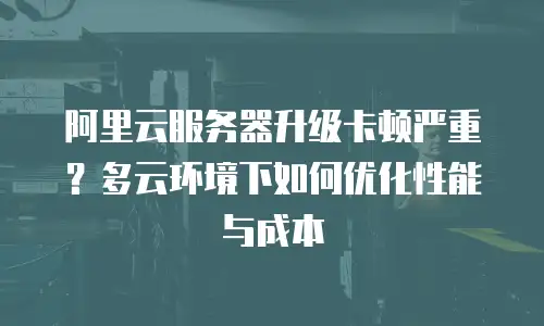 阿里云服务器升级卡顿严重？多云环境下如何优化性能与成本