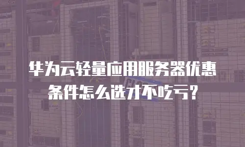 华为云轻量应用服务器优惠条件怎么选才不吃亏？