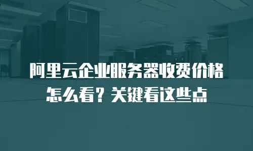 阿里云企业服务器收费价格怎么看？关键看这些点