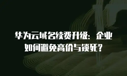 华为云域名续费升级：企业如何避免高价与锁死？