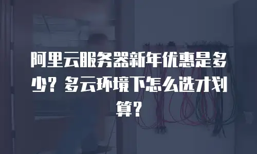阿里云服务器新年优惠是多少？多云环境下怎么选才划算？