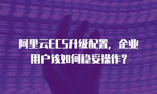 阿里云ECS升级配置，企业用户该如何稳妥操作？