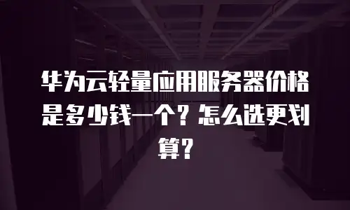 华为云轻量应用服务器价格是多少钱一个？怎么选更划算？