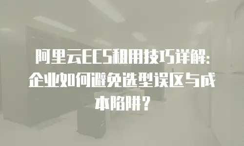 阿里云ECS租用技巧详解：企业如何避免选型误区与成本陷阱？
