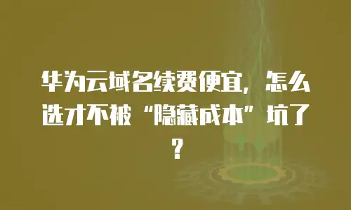 华为云域名续费便宜，怎么选才不被“隐藏成本”坑了？