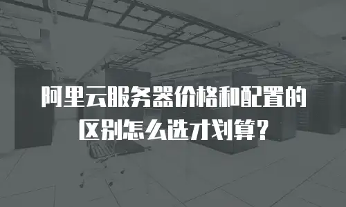 阿里云服务器价格和配置的区别怎么选才划算？