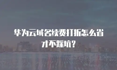 华为云域名续费打折怎么省才不踩坑？