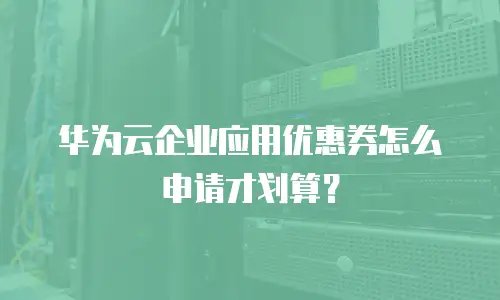 华为云企业应用优惠券怎么申请才划算？
