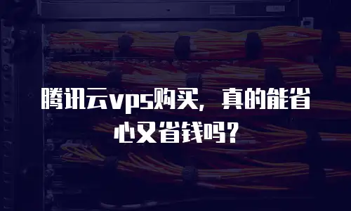 腾讯云vps购买，真的能省心又省钱吗？