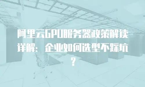 阿里云GPU服务器政策解读详解：企业如何选型不踩坑？