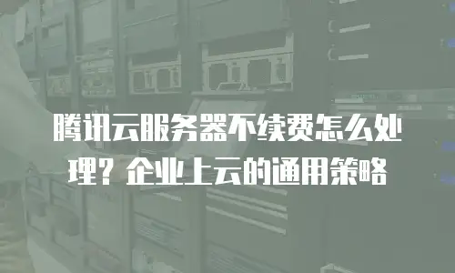 腾讯云服务器不续费怎么处理？企业上云的通用策略