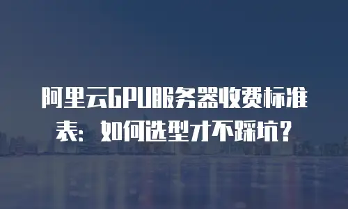 阿里云GPU服务器收费标准表：如何选型才不踩坑？