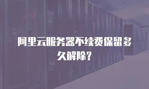 阿里云服务器不续费保留多久解除？