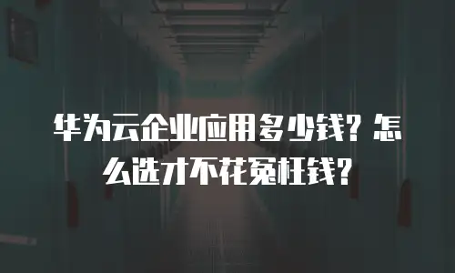 华为云企业应用多少钱？怎么选才不花冤枉钱？